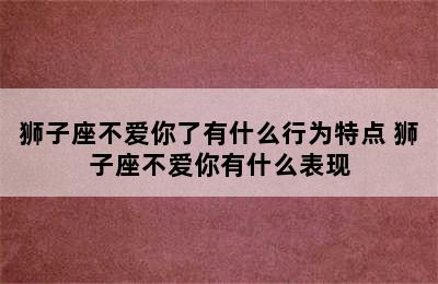 狮子座不爱你了有什么行为特点 狮子座不爱你有什么表现